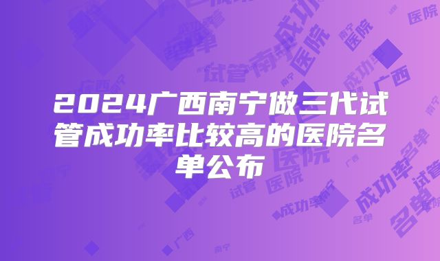 2024广西南宁做三代试管成功率比较高的医院名单公布
