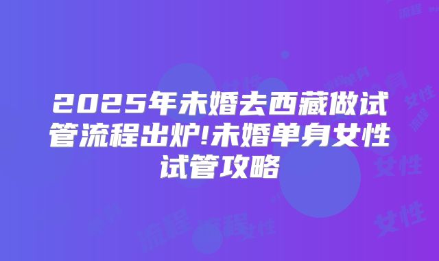 2025年未婚去西藏做试管流程出炉!未婚单身女性试管攻略