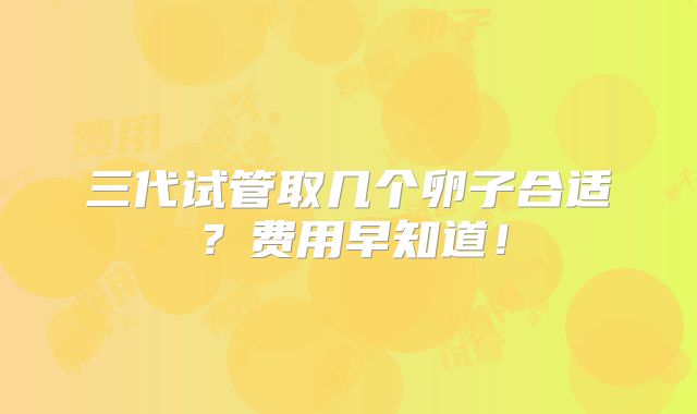 三代试管取几个卵子合适?费用早知道!