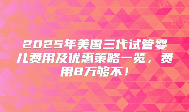 2025年美国三代试管婴儿费用及优惠策略一览,费用8万够不!