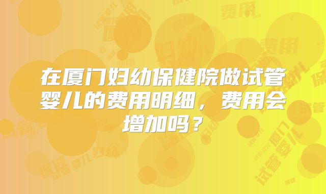 在厦门妇幼保健院做试管婴儿的费用明细,费用会增加吗?