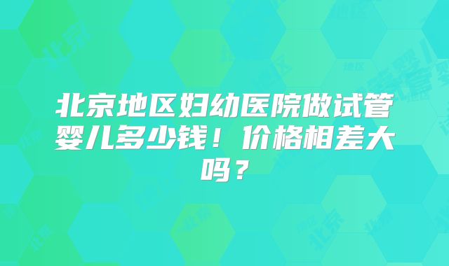 北京地区妇幼医院做试管婴儿多少钱!价格相差大吗?