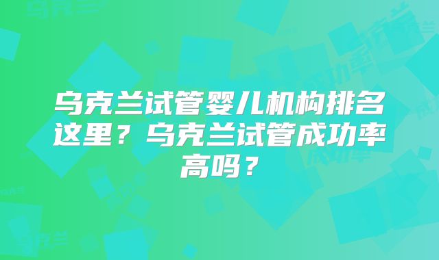 乌克兰试管婴儿机构排名这里?乌克兰试管成功率高吗?