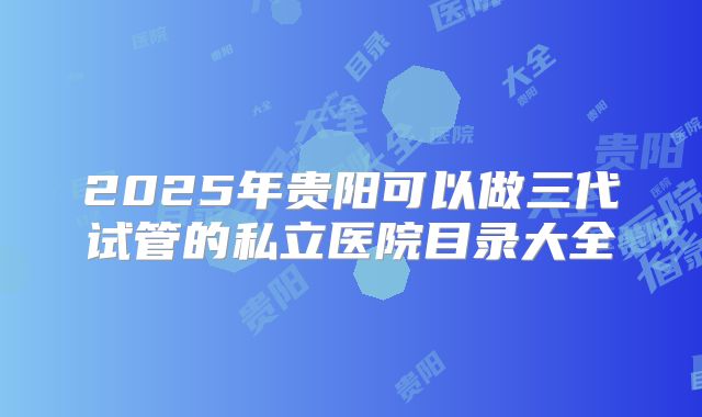 2025年贵阳可以做三代试管的私立医院目录大全