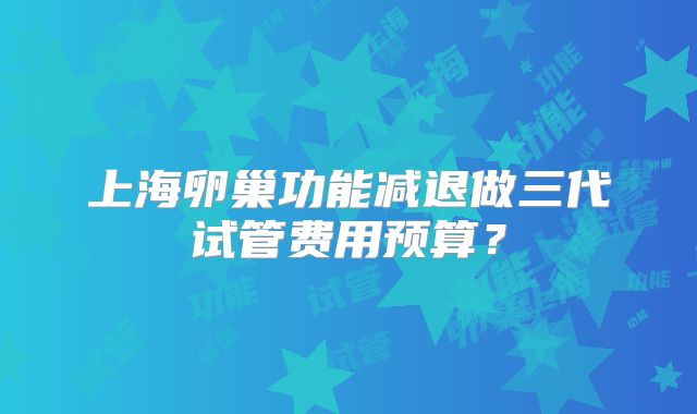 上海卵巢功能减退做三代试管费用预算?