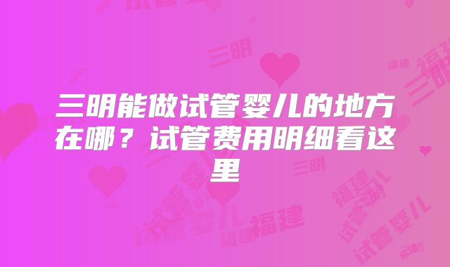 三明能做试管婴儿的地方在哪?试管费用明细看这里