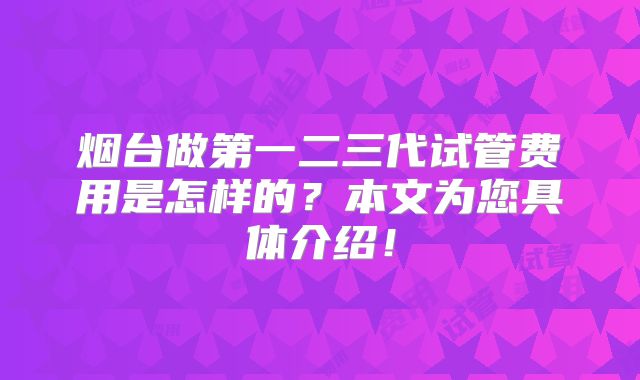烟台做第一二三代试管费用是怎样的?本文为您具体介绍!