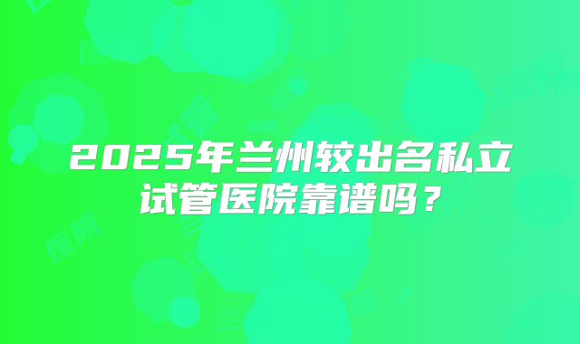 2025年兰州较出名私立试管医院靠谱吗?