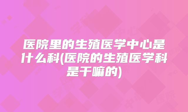 医院里的生殖医学中心是什么科(医院的生殖医学科是干嘛的)