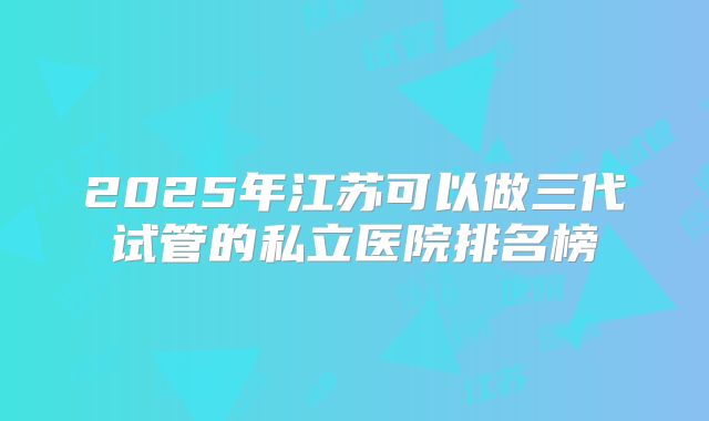 2025年江苏可以做三代试管的私立医院排名榜