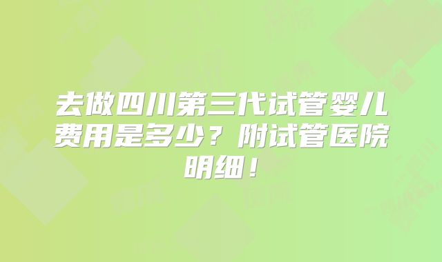 去做四川第三代试管婴儿费用是多少?附试管医院明细!
