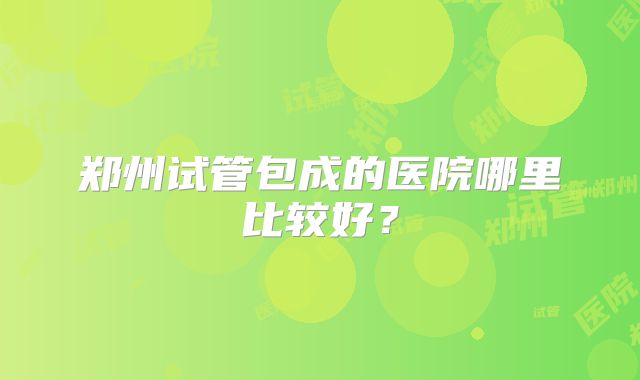 郑州试管包成的医院哪里比较好?