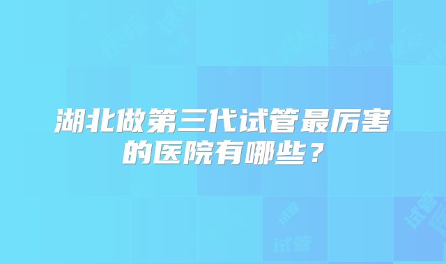 湖北做第三代试管最厉害的医院有哪些?