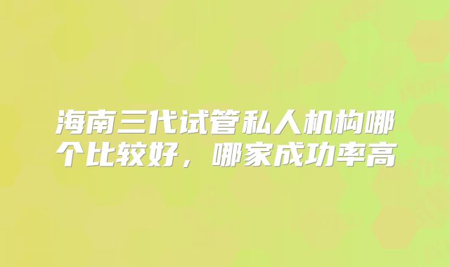 海南三代试管私人机构哪个比较好,哪家成功率高