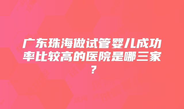 广东珠海做试管婴儿成功率比较高的医院是哪三家?