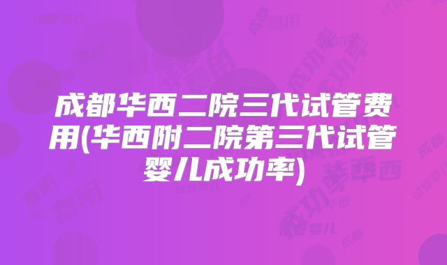 成都华西二院三代试管费用(华西附二院第三代试管婴儿成功率)