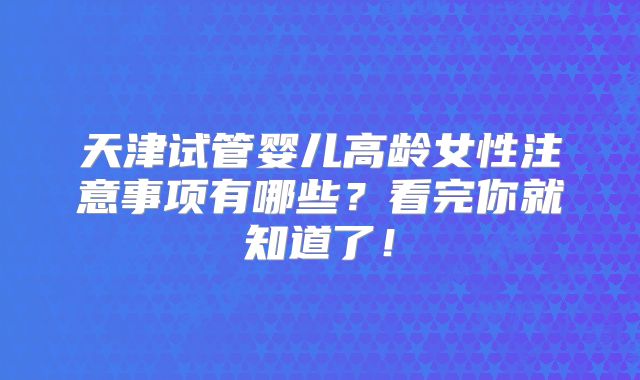 天津试管婴儿高龄女性注意事项有哪些?看完你就知道了!