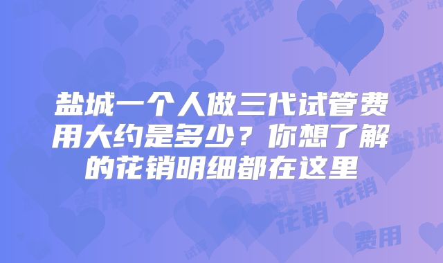 盐城一个人做三代试管费用大约是多少？你想了解的花销明细都在这里