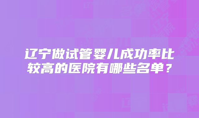 辽宁做试管婴儿成功率比较高的医院有哪些名单?