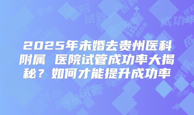 2025年未婚去贵州医科附属 医院试管成功率大揭秘？如何才能提升成功率