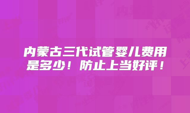 内蒙古三代试管婴儿费用是多少!防止上当好评!