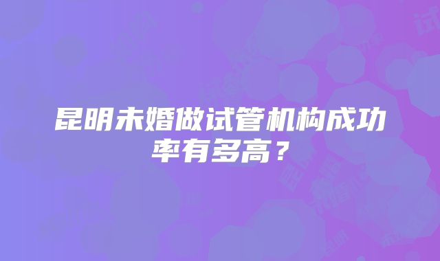 昆明未婚做试管机构成功率有多高？