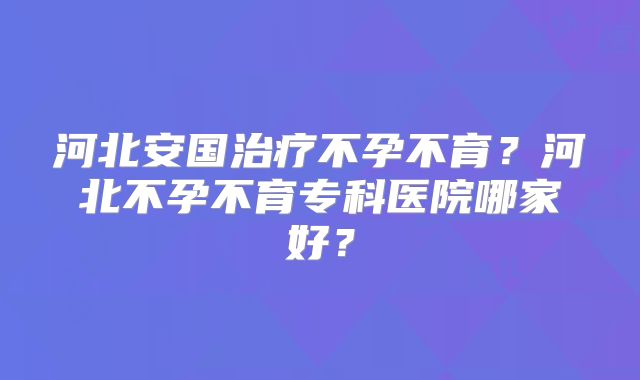 河北安国治疗不孕不育？河北不孕不育专科医院哪家好？