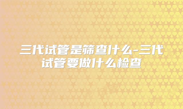 三代试管是筛查什么-三代试管要做什么检查
