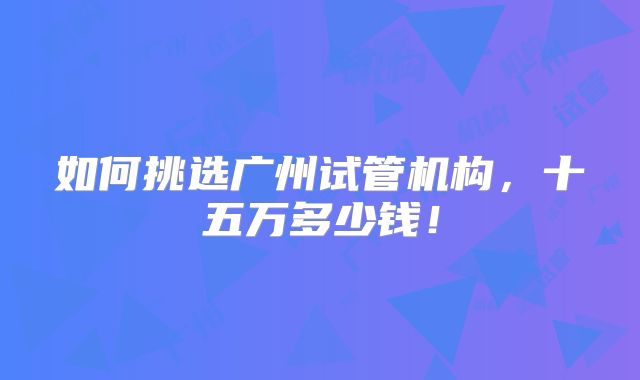 如何挑选广州试管机构，十五万多少钱！