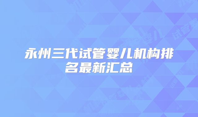永州三代试管婴儿机构排名最新汇总