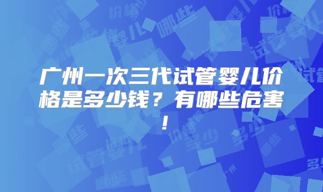 广州一次三代试管婴儿价格是多少钱?有哪些危害!
