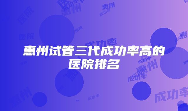 惠州试管三代成功率高的医院排名