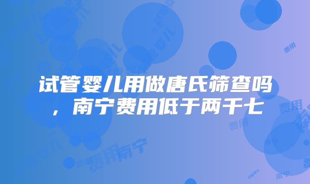 试管婴儿用做唐氏筛查吗,南宁费用低于两千七