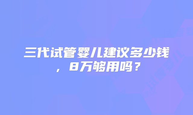 三代试管婴儿建议多少钱，8万够用吗？