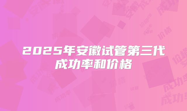 2025年安徽试管第三代成功率和价格