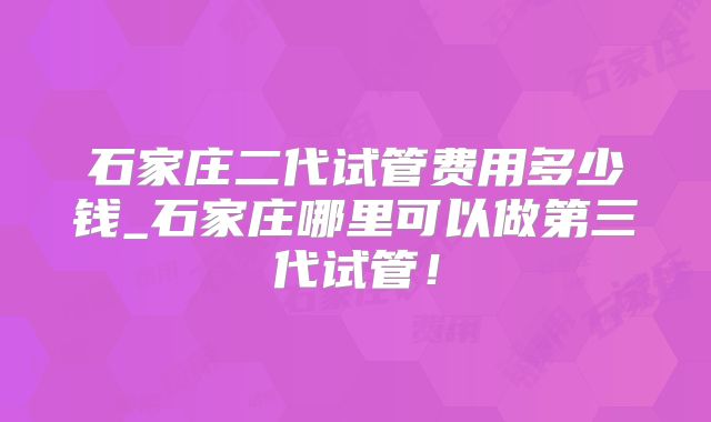 石家庄二代试管费用多少钱_石家庄哪里可以做第三代试管!