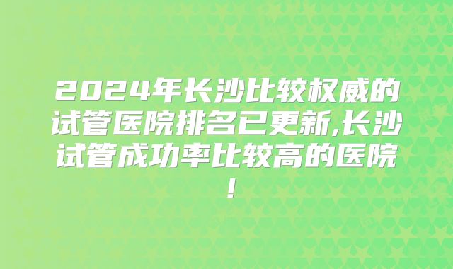 2024年长沙比较权威的试管医院排名已更新,长沙试管成功率比较高的医院!
