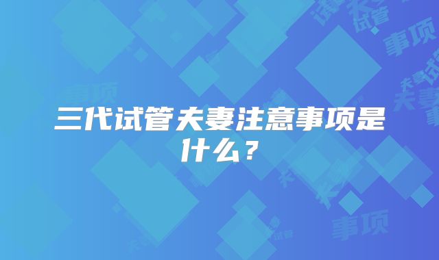 三代试管夫妻注意事项是什么?