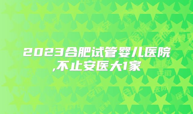 2023合肥试管婴儿医院,不止安医大1家