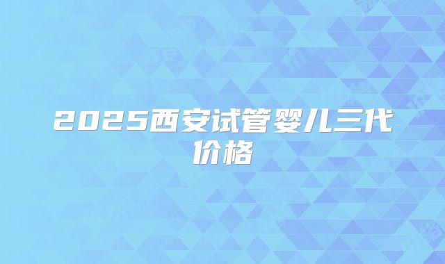 2025西安试管婴儿三代价格