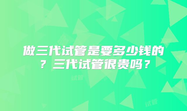做三代试管是要多少钱的?三代试管很贵吗?