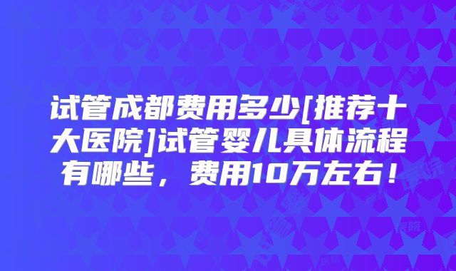 试管成都费用多少[推荐十大医院]试管婴儿具体流程有哪些，费用10万左右！
