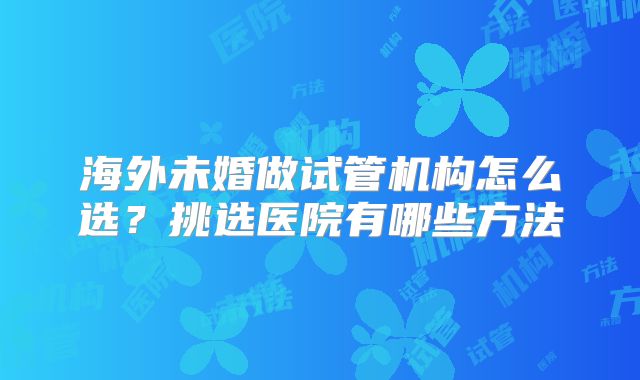 海外未婚做试管机构怎么选?挑选医院有哪些方法