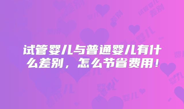 试管婴儿与普通婴儿有什么差别,怎么节省费用!