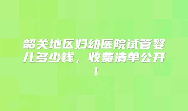 韶关地区妇幼医院试管婴儿多少钱,收费清单公开!