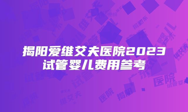 揭阳爱维艾夫医院2023试管婴儿费用参考
