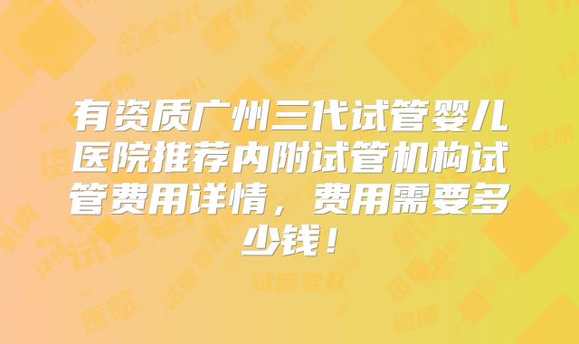 有资质广州三代试管婴儿医院推荐内附试管机构试管费用详情,费用需要多少钱!
