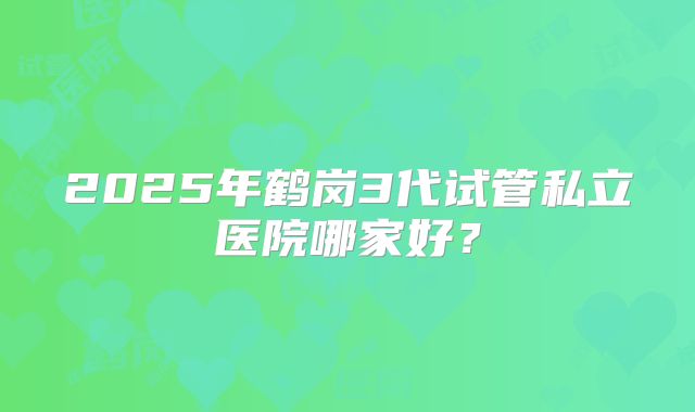 2025年鹤岗3代试管私立医院哪家好?
