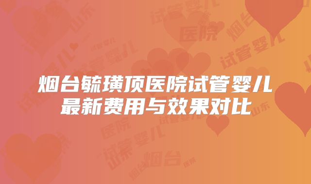 烟台毓璜顶医院试管婴儿最新费用与效果对比