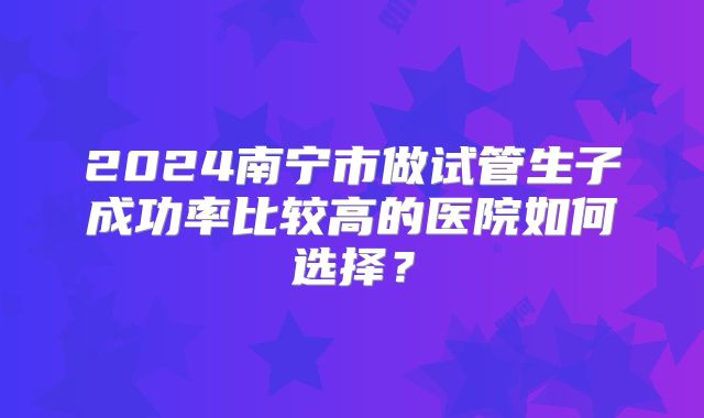 2024南宁市做试管生子成功率比较高的医院如何选择?